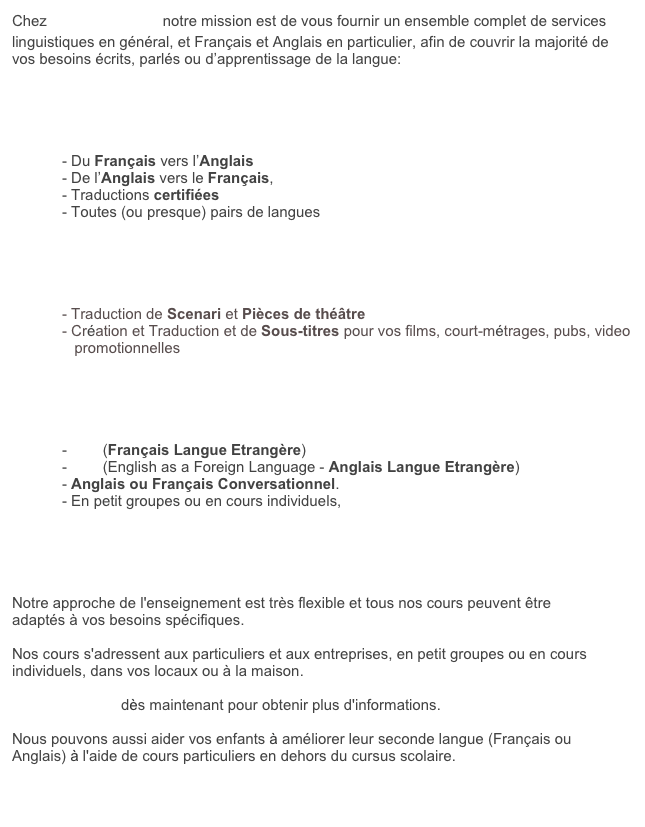 Chez Franglais, moi? notre mission est de vous fournir un ensemble complet de services linguistiques en g&eacute;n&eacute;ral, et Fran&ccedil;ais et Anglais en particulier, afin de couvrir la majorit&eacute; de vos besoins &eacute;crits, parl&eacute;s ou d&rsquo;apprentissage de la langue:


Traductions &amp; Relecture de texte

            - Du Fran&ccedil;ais vers l&rsquo;Anglais     
            - De l&rsquo;Anglais vers le Fran&ccedil;ais, 
            - Traductions certifi&eacute;es
            - Toutes (ou presque) pairs de langues


Scenari, Theatre &amp; Sous-titres

            - Traduction de Scenari et Pi&egrave;ces de th&eacute;&acirc;tre 
            - Cr&eacute;ation et Traduction et de Sous-titres pour vos films, court-m&eacute;trages, pubs, video
               promotionnelles

Enseignement

            - FLE (Fran&ccedil;ais Langue Etrang&egrave;re)
            - EFL (English as a Foreign Language - Anglais Langue Etrang&egrave;re)
            - Anglais ou Fran&ccedil;ais Conversationnel.  
            - En petit groupes ou en cours individuels, 





Notre approche de l'enseignement est tr&egrave;s flexible et tous nos cours peuvent &ecirc;tre adapt&eacute;s &agrave; vos besoins sp&eacute;cifiques.

Nos cours s'adressent aux particuliers et aux entreprises, en petit groupes ou en cours individuels, dans vos locaux ou &agrave; la maison.

Contactez-nous d&egrave;s maintenant pour obtenir plus d'informations.

Nous pouvons aussi aider vos enfants &agrave; am&eacute;liorer leur seconde langue (Fran&ccedil;ais ou Anglais) &agrave; l'aide de cours particuliers en dehors du cursus scolaire.

