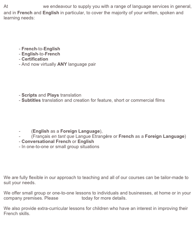 At Franglais, moi? we endeavour to supply you with a range of French and English services to cover the majority of your written, spoken and learning needs.&amp;#10;&amp;#10;We specialise in both French-to-English and English-to-French translations, as well as English and French proof-reading services.&amp;#10;&amp;#10;&amp;#10;&amp;#10;We offer EFL (English as a Foreign Language), FLE (Fran&ccedil;ais en tant que Langue Etrangere or French as a Foreign Language) courses, including Conversational French or English, in one-to-one or small group situations. &amp;#10;We are fully flexible in our approach to teaching and all of our courses can be tailor-made to suit your needs.&amp;#10;&amp;#10;We offer small group or one-to-one lessons to individuals and businesses, at home or in your company premises. Please contact us today for more details.&amp;#10;&amp;#10;We also provide extra-curricular lessons for children who have an interest in improving their French skills.